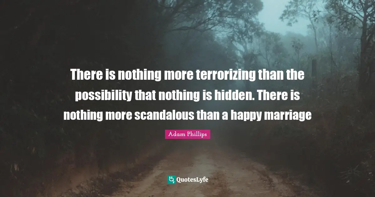 There is nothing more terrorizing than the possibility that nothing is hidden. There is nothing more scandalous than a happy marriage