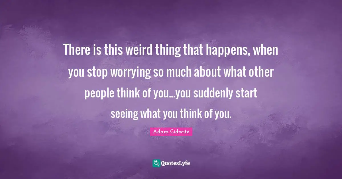 There is this weird thing that happens, when you stop worrying so much about what other people think of you...you suddenly start seeing what you think of you.