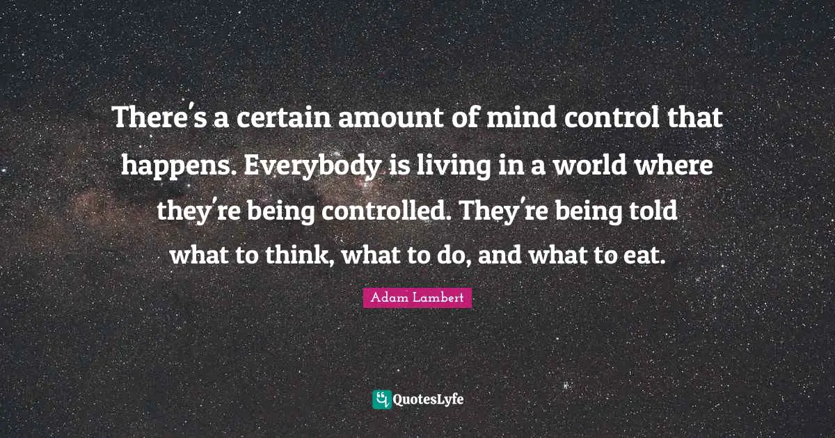 There's a certain amount of mind control that happens. Everybody is living in a world where they're being controlled. They're being told what to think, what to do, and what to eat.