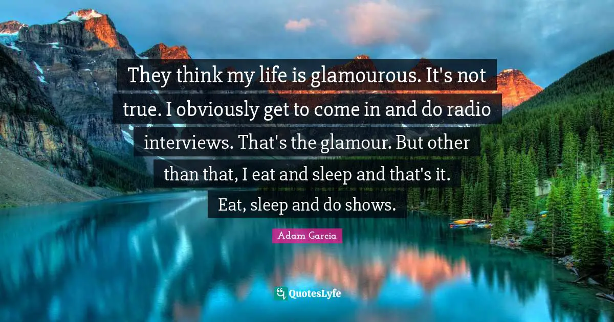 They think my life is glamourous. It's not true. I obviously get to come in and do radio interviews. That's the glamour. But other than that, I eat and sleep and that's it. Eat, sleep and do shows.