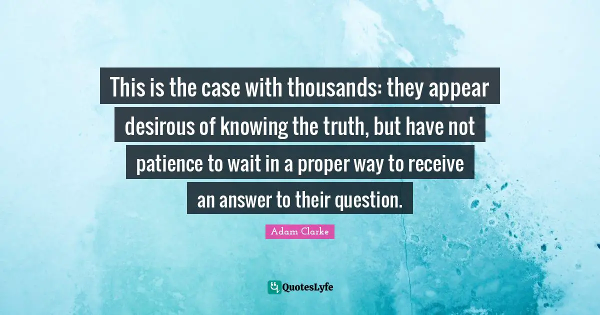 This is the case with thousands: they appear desirous of knowing the truth, but have not patience to wait in a proper way to receive an answer to their question.