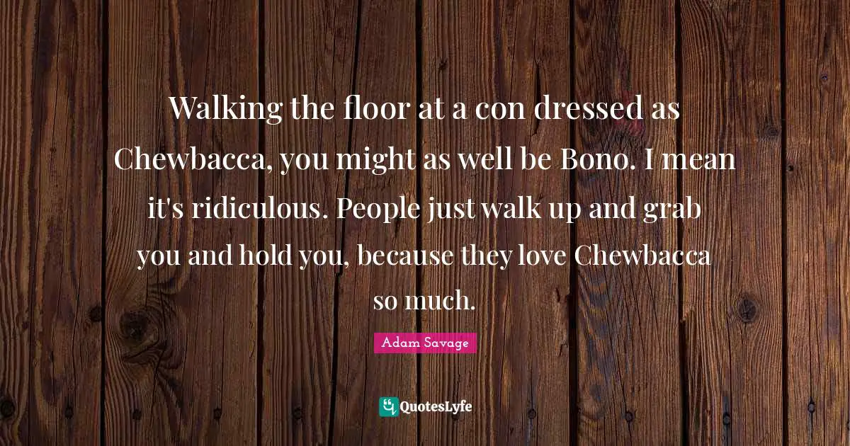 Walking the floor at a con dressed as Chewbacca, you might as well be Bono. I mean it's ridiculous. People just walk up and grab you and hold you, because they love Chewbacca so much.