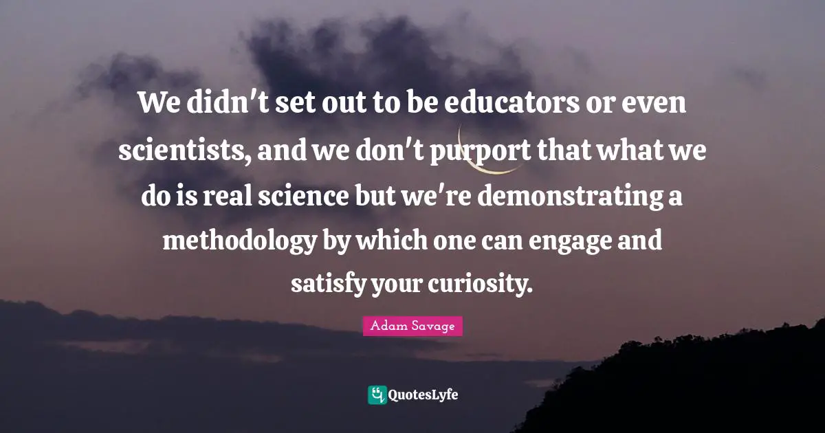 We didn't set out to be educators or even scientists, and we don't purport that what we do is real science but we're demonstrating a methodology by which one can engage and satisfy your curiosity.