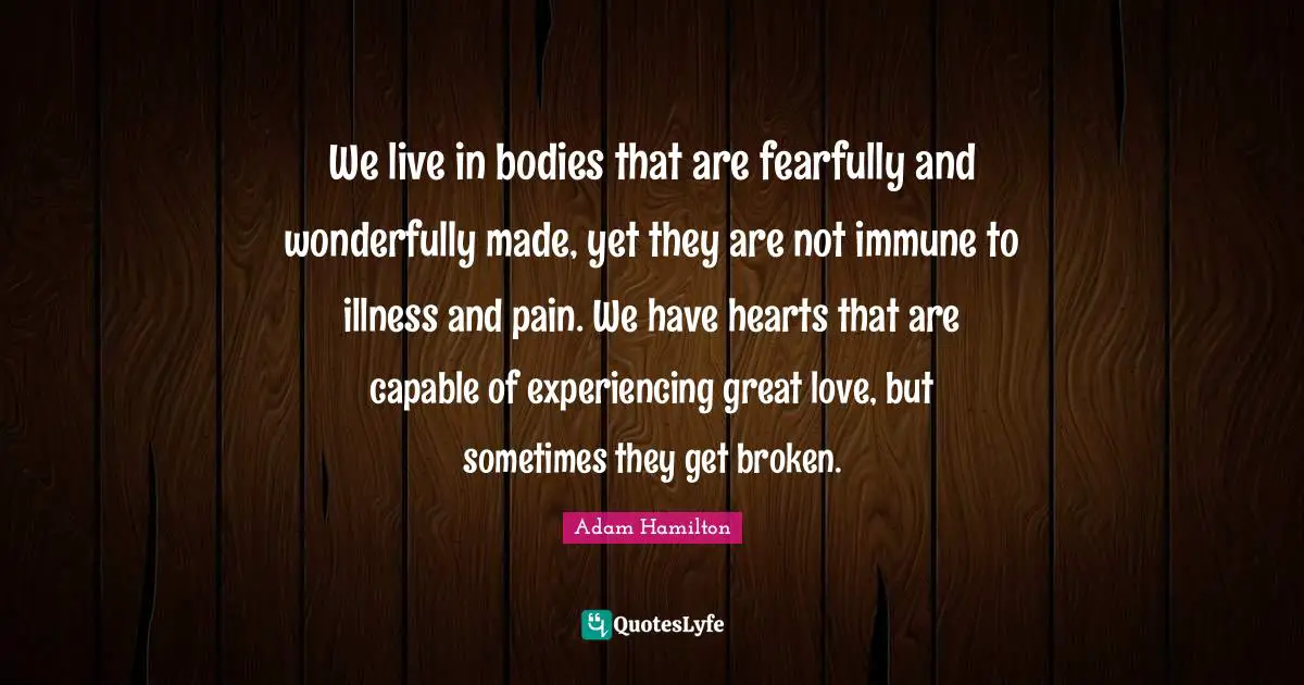 We live in bodies that are fearfully and wonderfully made, yet they are not immune to illness and pain. We have hearts that are capable of experiencing great love, but sometimes they get broken.