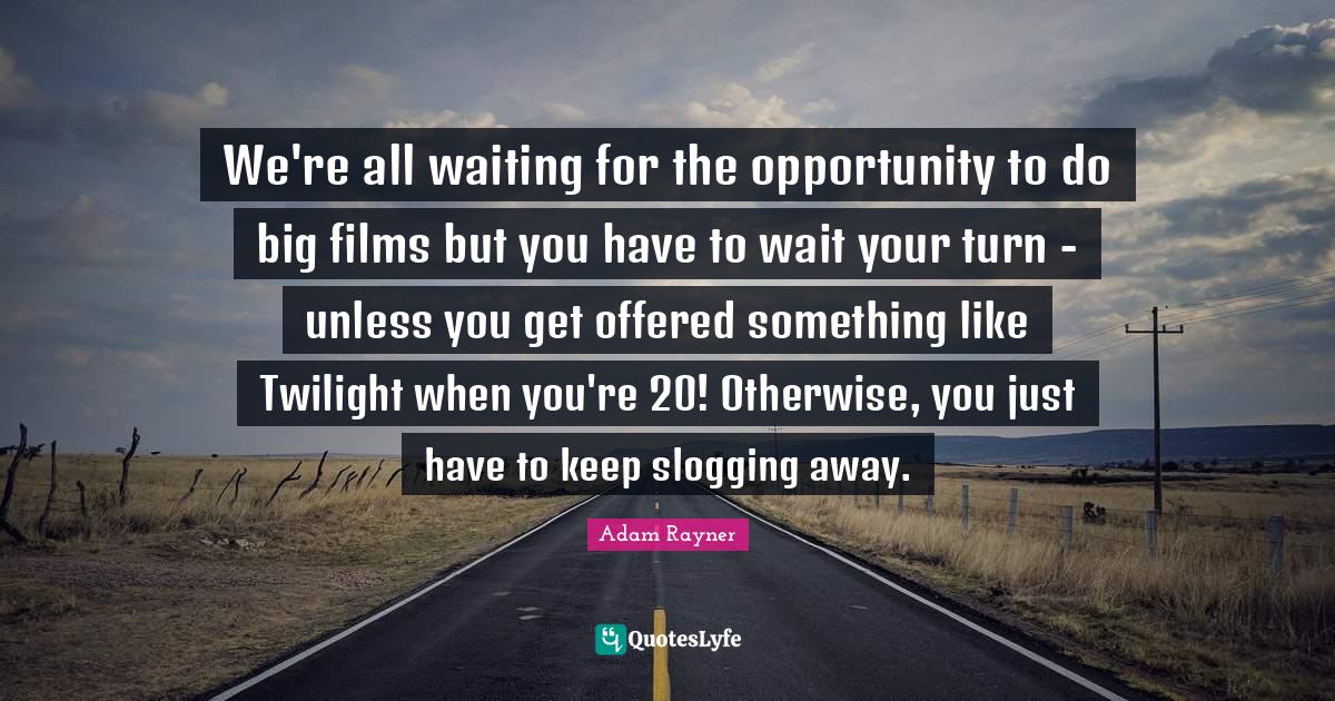 We're all waiting for the opportunity to do big films but you have to wait your turn - unless you get offered something like Twilight when you're 20! Otherwise, you just have to keep slogging away.