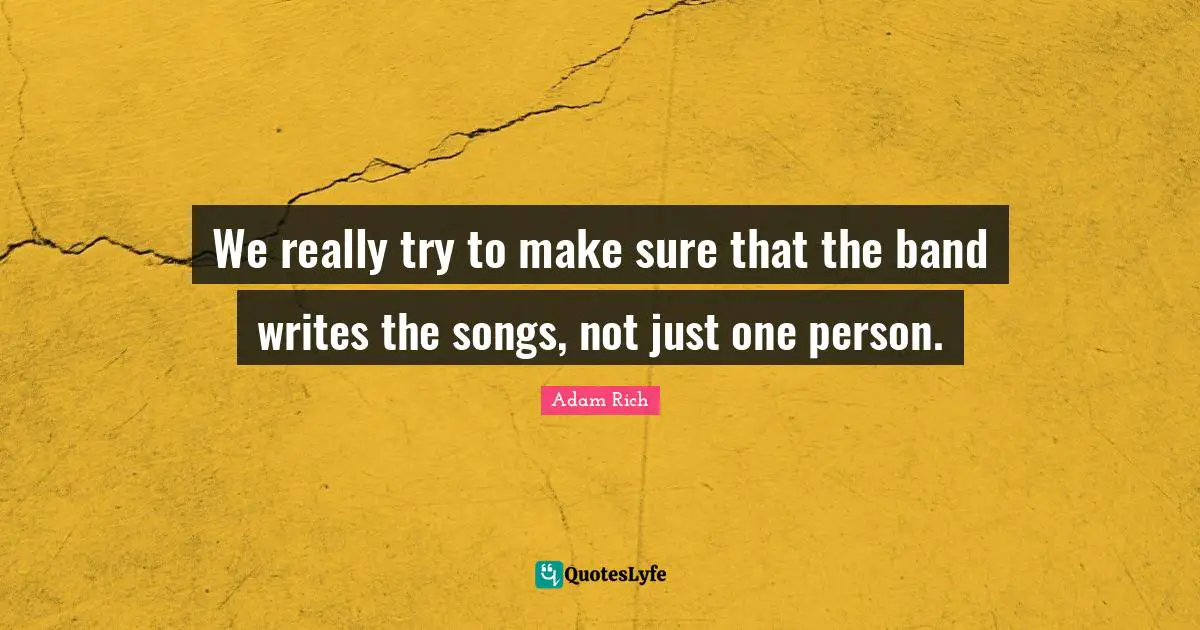 We really try to make sure that the band writes the songs, not just one person.