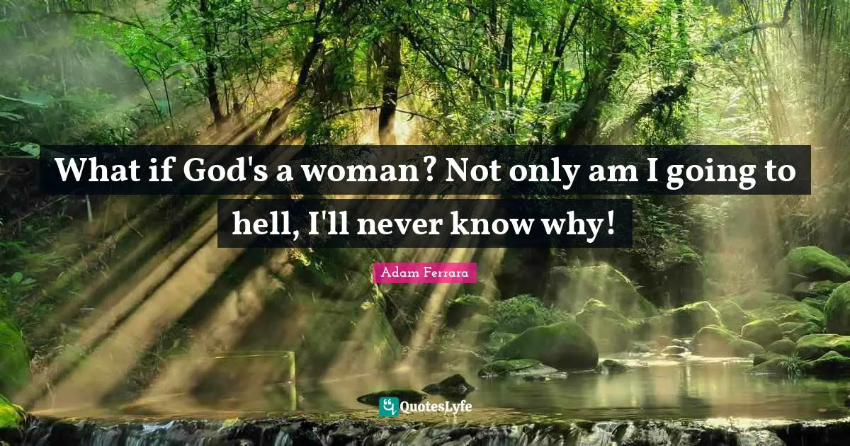 What if God's a woman? Not only am I going to hell, I'll never know why!