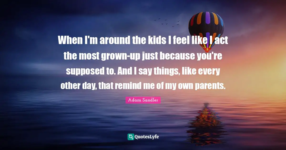 When I'm around the kids I feel like I act the most grown-up just because you're supposed to. And I say things, like every other day, that remind me of my own parents.