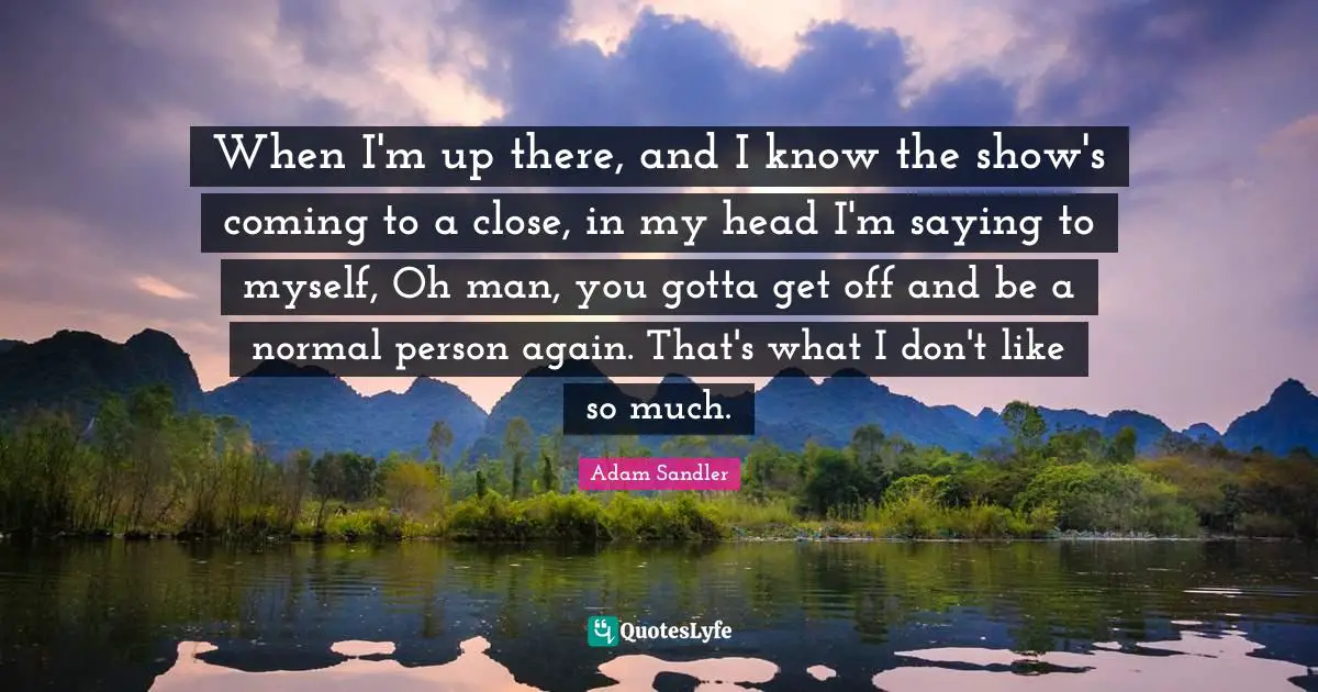 When I'm up there, and I know the show's coming to a close, in my head I'm saying to myself, Oh man, you gotta get off and be a normal person again. That's what I don't like so much.
