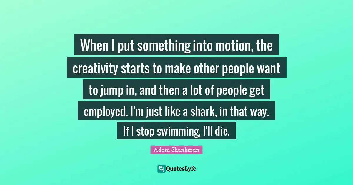 When I put something into motion, the creativity starts to make other people want to jump in, and then a lot of people get employed. I'm just like a shark, in that way. If I stop swimming, I'll die.