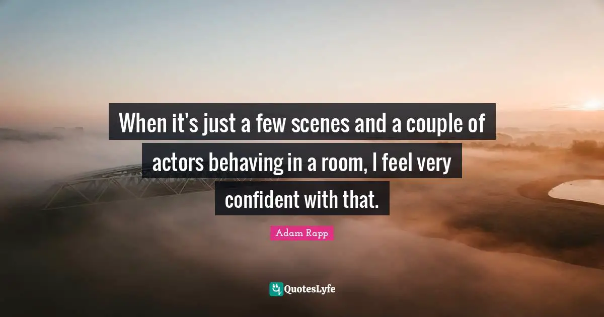 When it's just a few scenes and a couple of actors behaving in a room, I feel very confident with that.