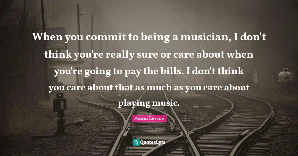 Playing Music Quotes: "When you commit to being a musician, I don't think you're really sure or care about when you're going to pay the bills. I don't think you care about that as much as you care about playing music."
