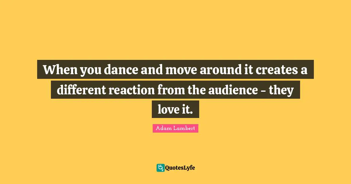 When you dance and move around it creates a different reaction from the audience - they love it.