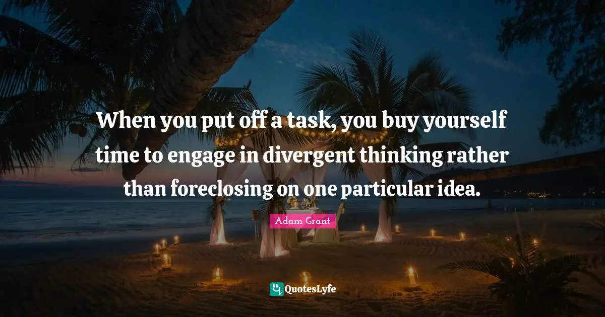 When you put off a task, you buy yourself time to engage in divergent thinking rather than foreclosing on one particular idea.