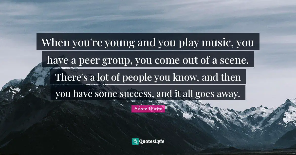 When you're young and you play music, you have a peer group, you come out of a scene. There's a lot of people you know, and then you have some success, and it all goes away.
