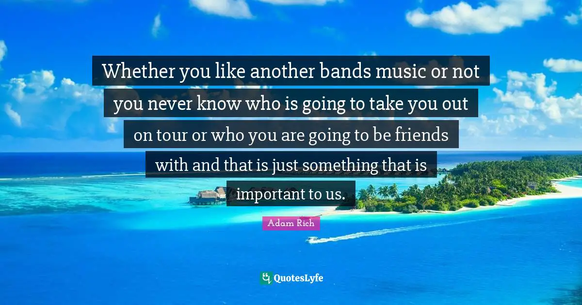 Whether you like another bands music or not you never know who is going to take you out on tour or who you are going to be friends with and that is just something that is important to us.