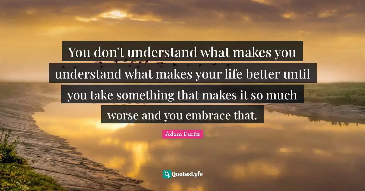 You don't understand what makes you understand what makes your life better until you take something that makes it so much worse and you embrace that.