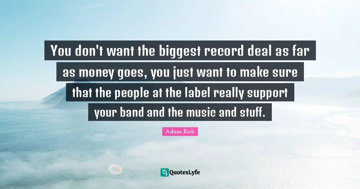 You don't want the biggest record deal as far as money goes, you just want to make sure that the people at the label really support your band and the music and stuff.