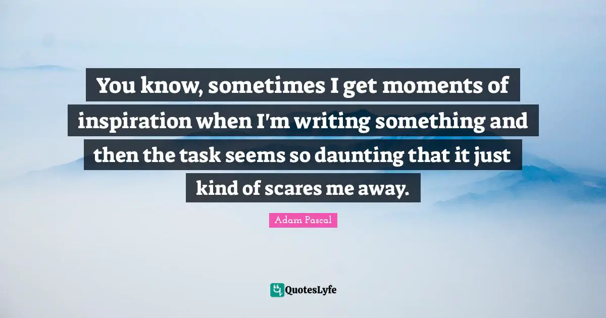 You know, sometimes I get moments of inspiration when I'm writing something and then the task seems so daunting that it just kind of scares me away.