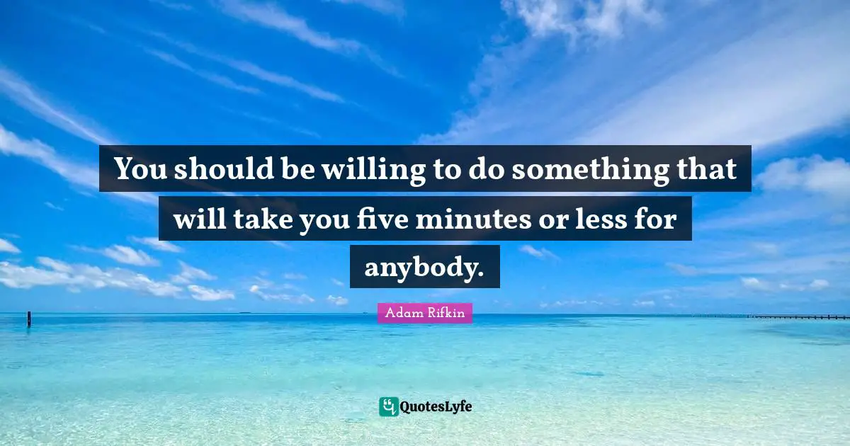You should be willing to do something that will take you five minutes or less for anybody.
