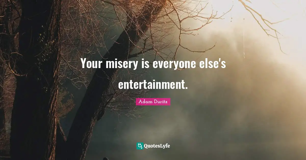 Your misery is everyone else's entertainment.