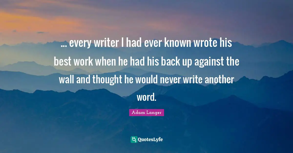 ... every writer I had ever known wrote his best work when he had his back up against the wall and thought he would never write another word.