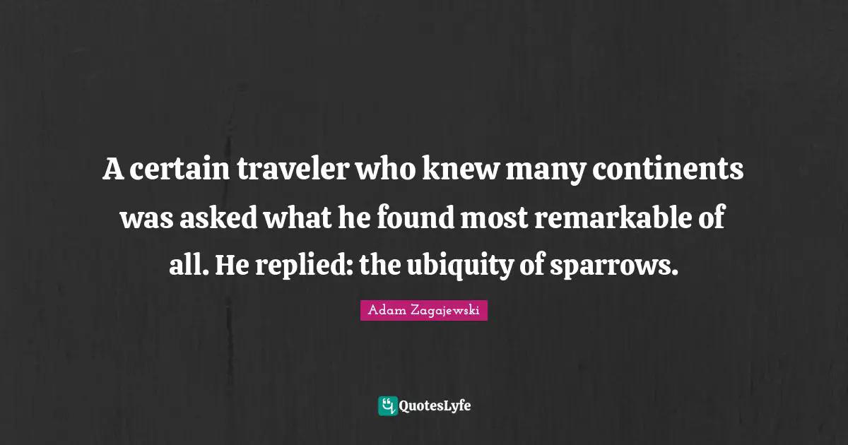 A certain traveler who knew many continents was asked what he found most remarkable of all. He replied: the ubiquity of sparrows.