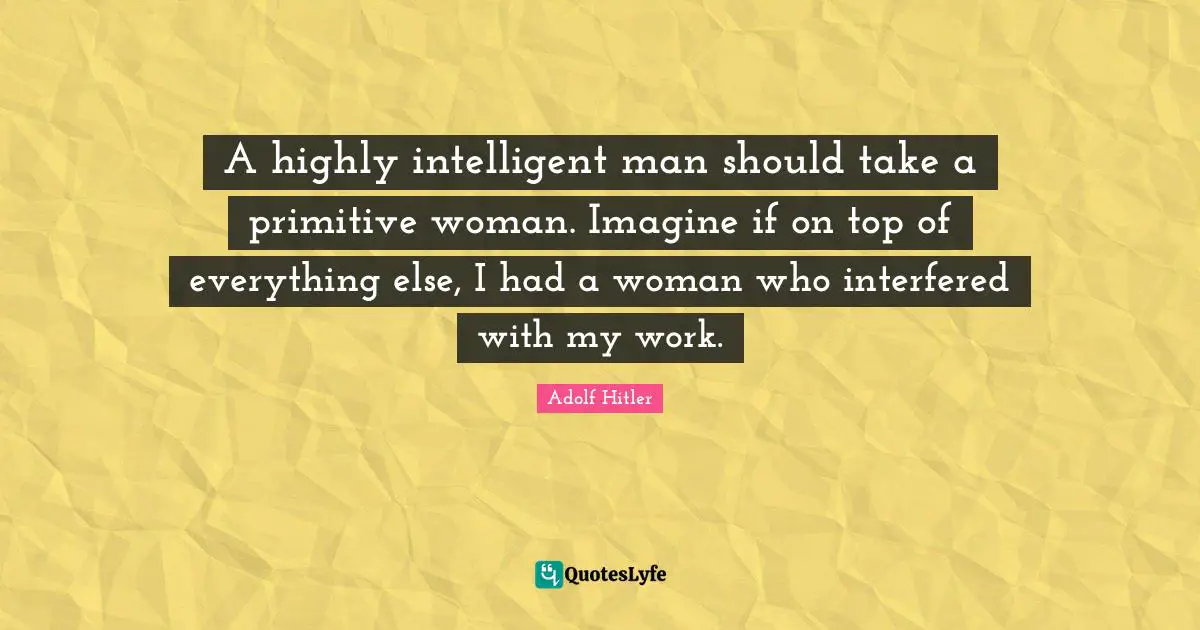 A highly intelligent man should take a primitive woman. Imagine if on top of everything else, I had a woman who interfered with my work.