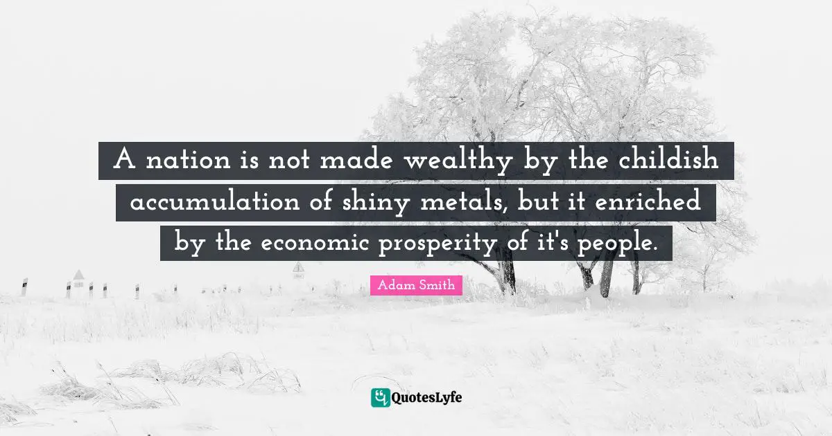 A nation is not made wealthy by the childish accumulation of shiny metals, but it enriched by the economic prosperity of it's people.
