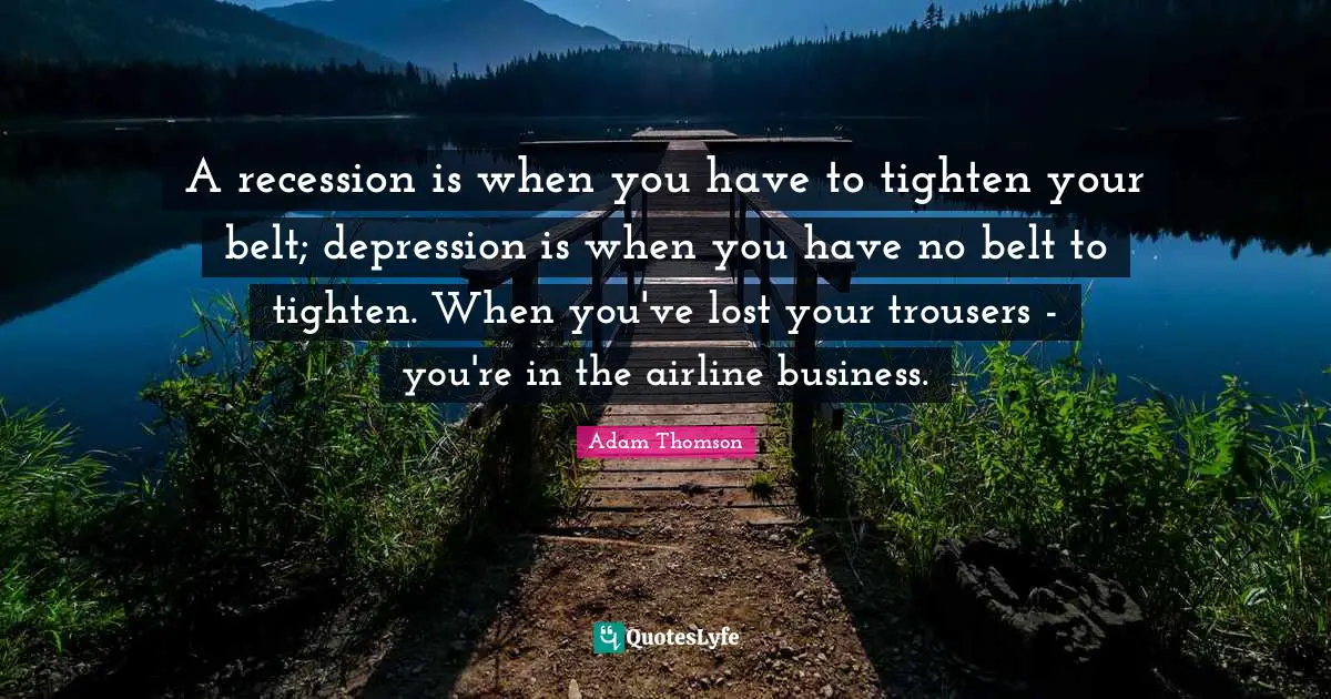 A recession is when you have to tighten your belt; depression is when you have no belt to tighten. When you've lost your trousers - you're in the airline business.