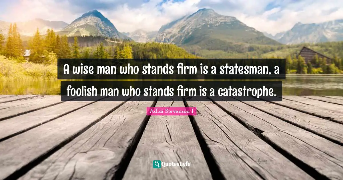 A wise man who stands firm is a statesman, a foolish man who stands firm is a catastrophe.