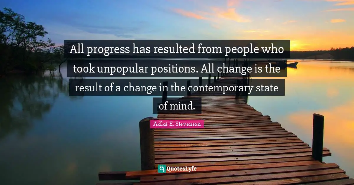 All progress has resulted from people who took unpopular positions. All change is the result of a change in the contemporary state of mind.