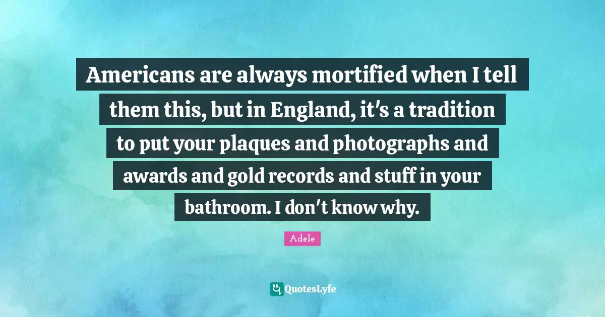 Americans are always mortified when I tell them this, but in England, it's a tradition to put your plaques and photographs and awards and gold records and stuff in your bathroom. I don't know why.