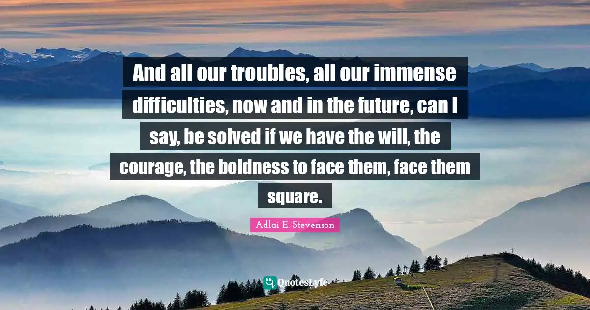 And all our troubles, all our immense difficulties, now and in the future, can I say, be solved if we have the will, the courage, the boldness to face them, face them square.