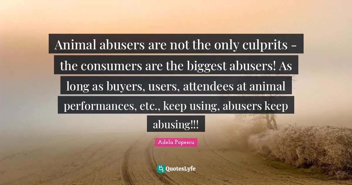 Animal abusers are not the only culprits - the consumers are the biggest abusers! As long as buyers, users, attendees at animal performances, etc., keep using, abusers keep abusing!!!