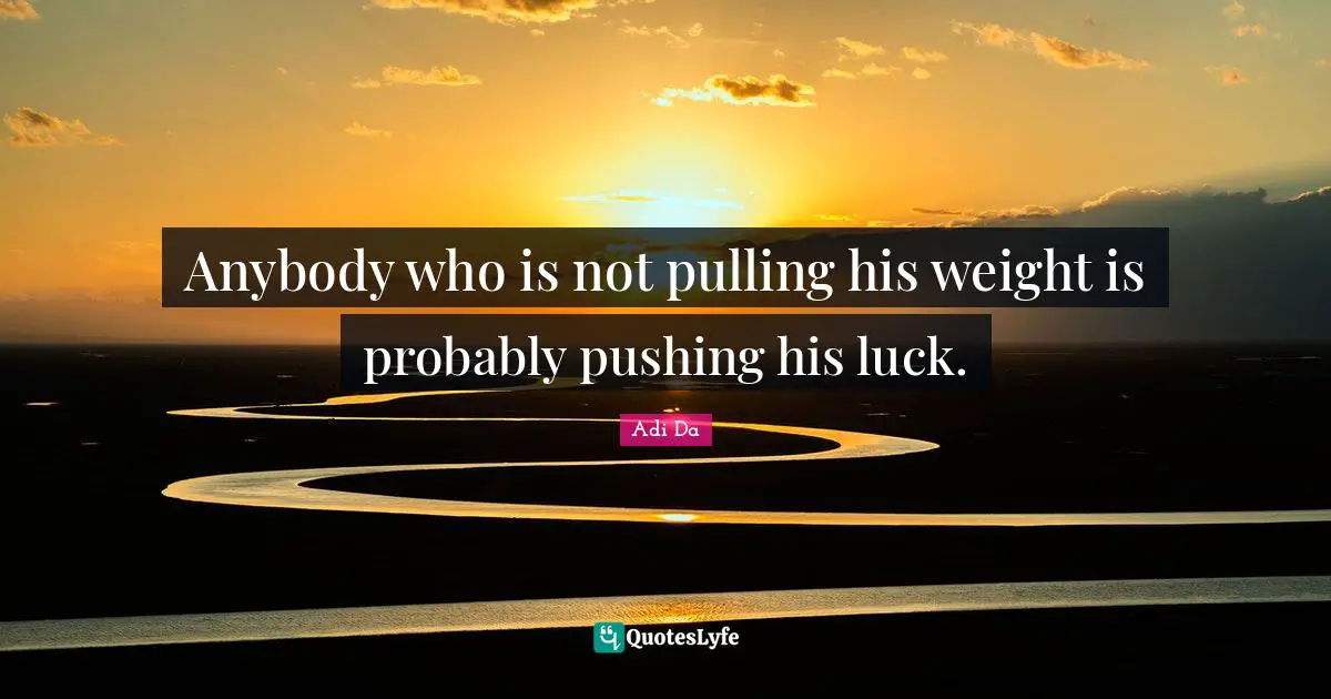 Anybody who is not pulling his weight is probably pushing his luck.