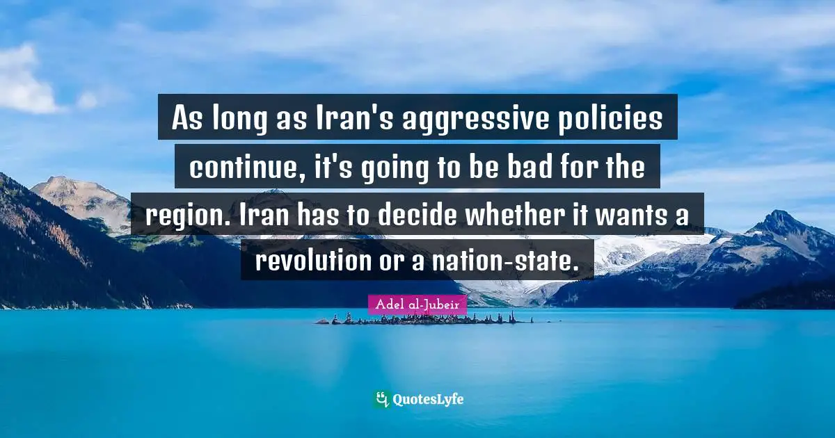 Adel Al-Jubeir Quotes: "As long as Iran's aggressive policies continue, it's going to be bad for the region. Iran has to decide whether it wants a revolution or a nation-state."