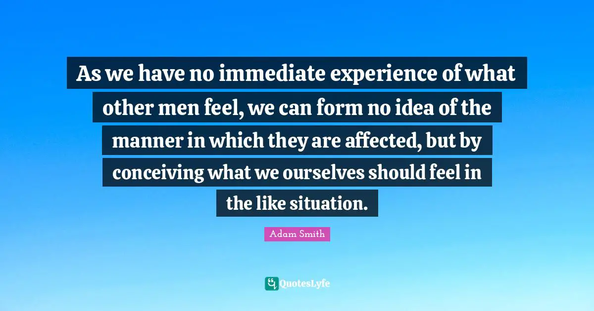 As we have no immediate experience of what other men feel, we can form no idea of the manner in which they are affected, but by conceiving what we ourselves should feel in the like situation.