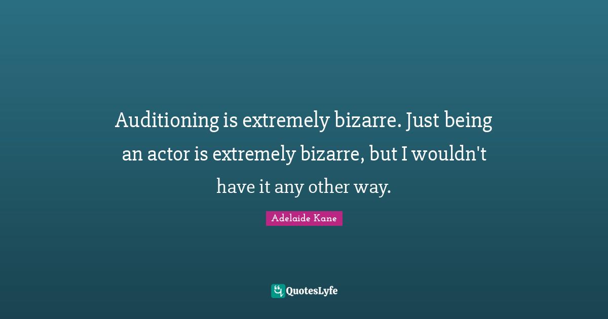 Auditioning is extremely bizarre. Just being an actor is extremely bizarre, but I wouldn't have it any other way.