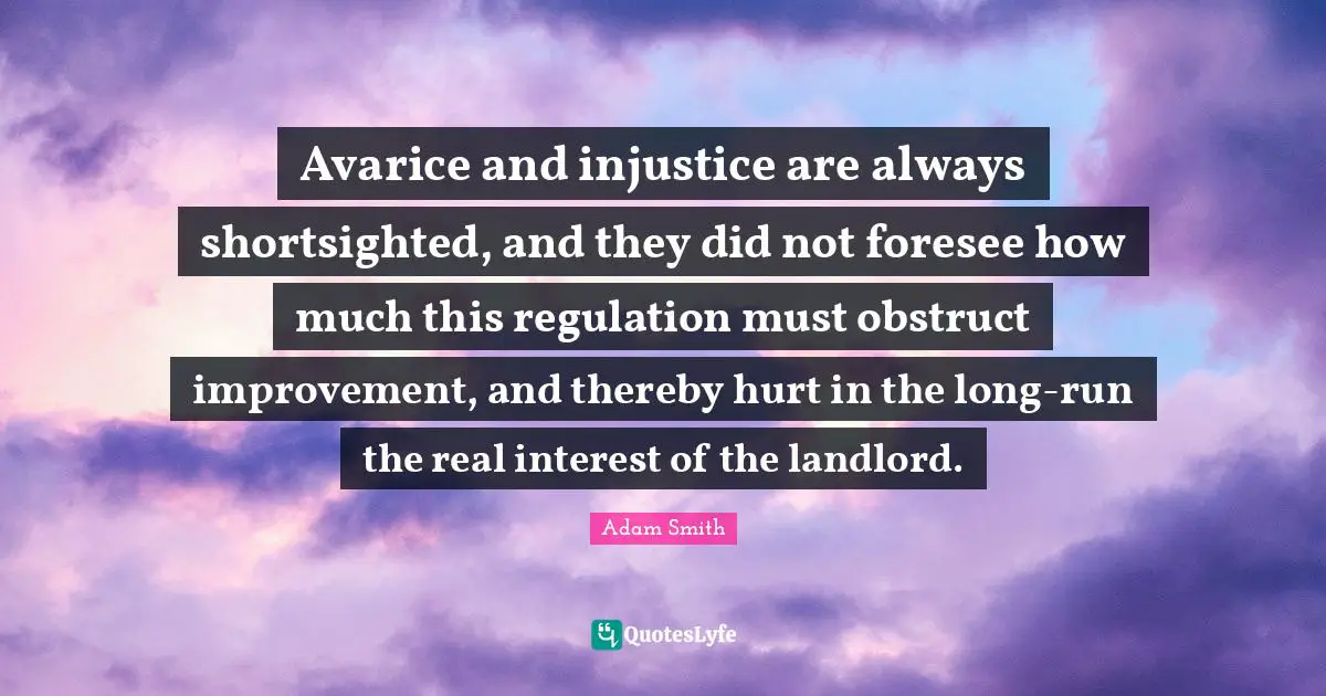 Avarice Quotes: "Avarice and injustice are always shortsighted, and they did not foresee how much this regulation must obstruct improvement, and thereby hurt in the long-run the real interest of the landlord."