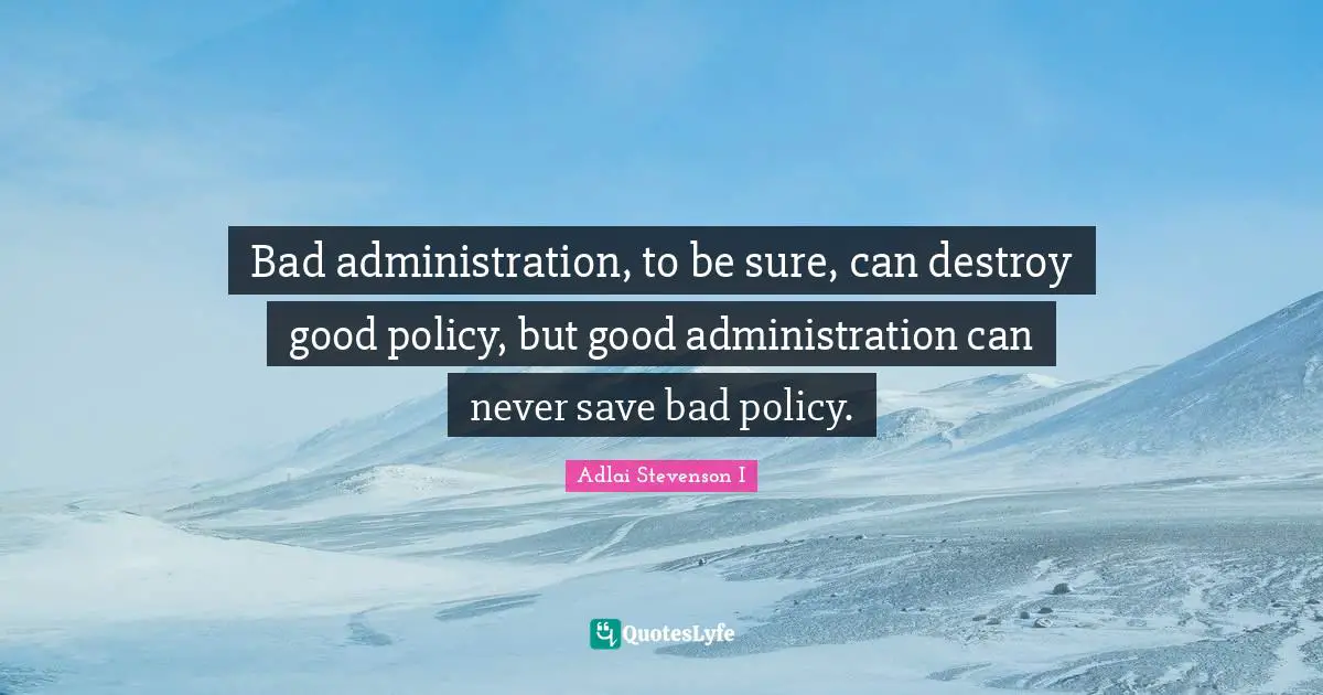 Bad administration, to be sure, can destroy good policy, but good administration can never save bad policy.
