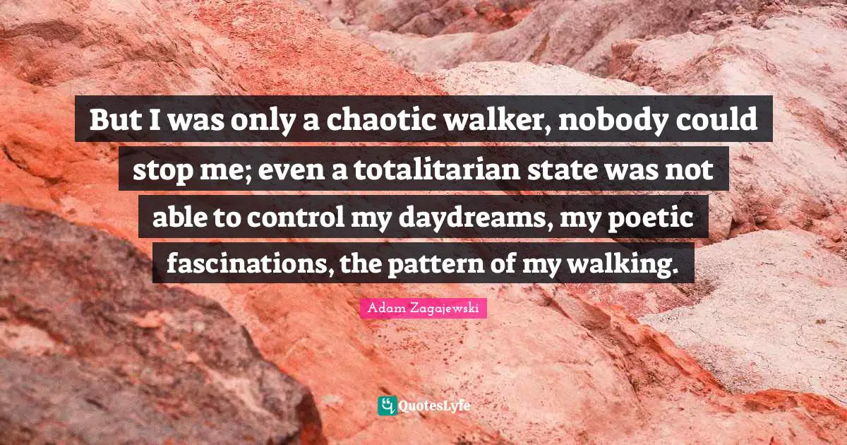 But I was only a chaotic walker, nobody could stop me; even a totalitarian state was not able to control my daydreams, my poetic fascinations, the pattern of my walking.