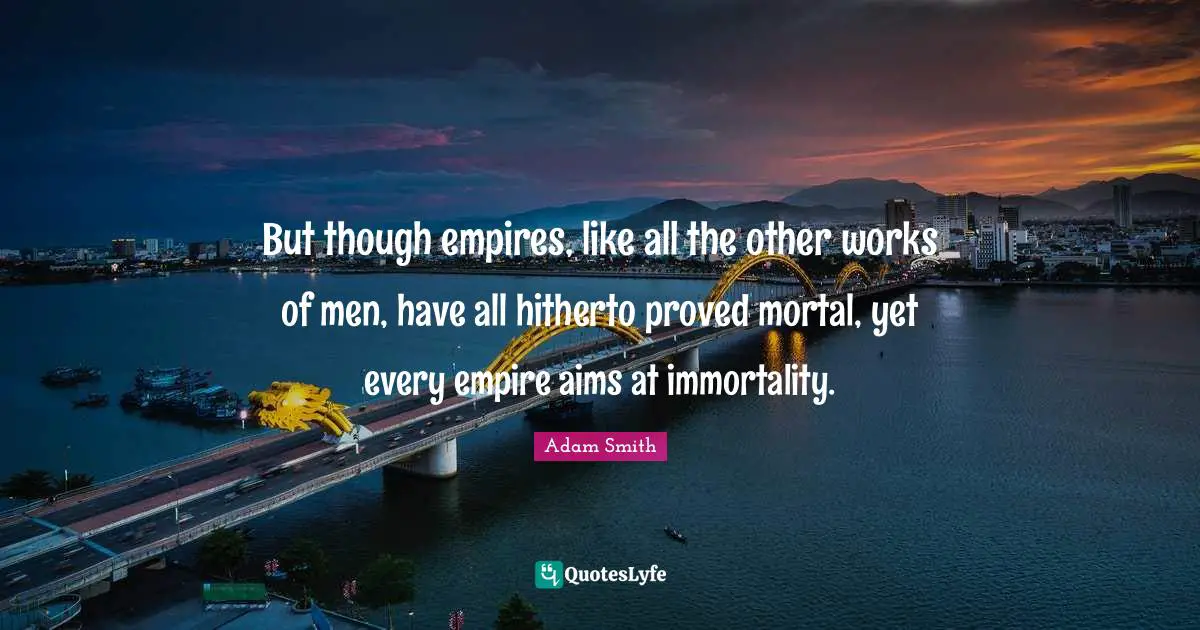 But though empires, like all the other works of men, have all hitherto proved mortal, yet every empire aims at immortality.