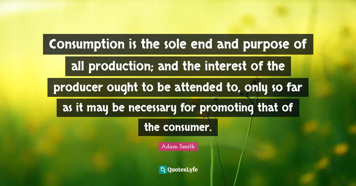 Sole Quotes: "Consumption is the sole end and purpose of all production; and the interest of the producer ought to be attended to, only so far as it may be necessary for promoting that of the consumer."