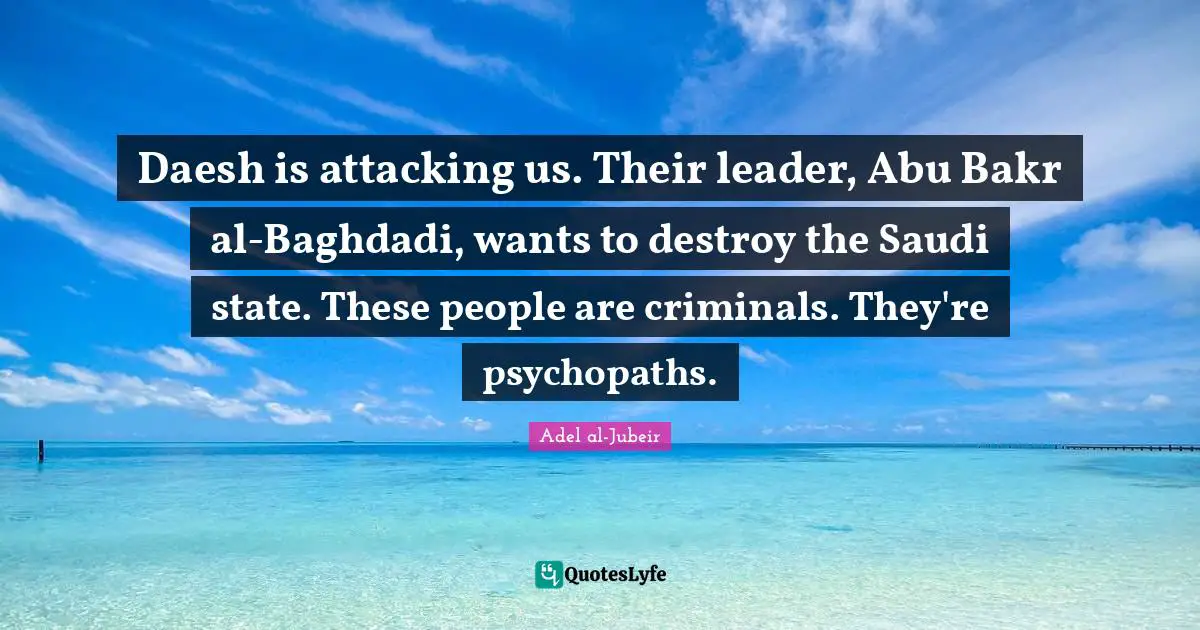 Adel Al-Jubeir Quotes: "Daesh is attacking us. Their leader, Abu Bakr al-Baghdadi, wants to destroy the Saudi state. These people are criminals. They're psychopaths."