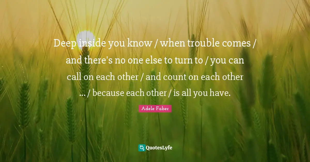 Deep inside you know / when trouble comes / and there's no one else to turn to / you can call on each other / and count on each other ... / because each other / is all you have.
