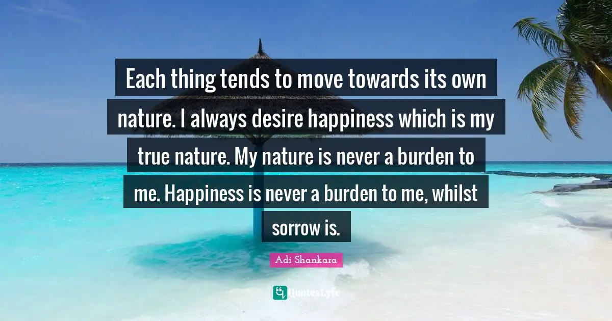 Nature Quotes: "Each thing tends to move towards its own nature. I always desire happiness which is my true nature. My nature is never a burden to me. Happiness is never a burden to me, whilst sorrow is."