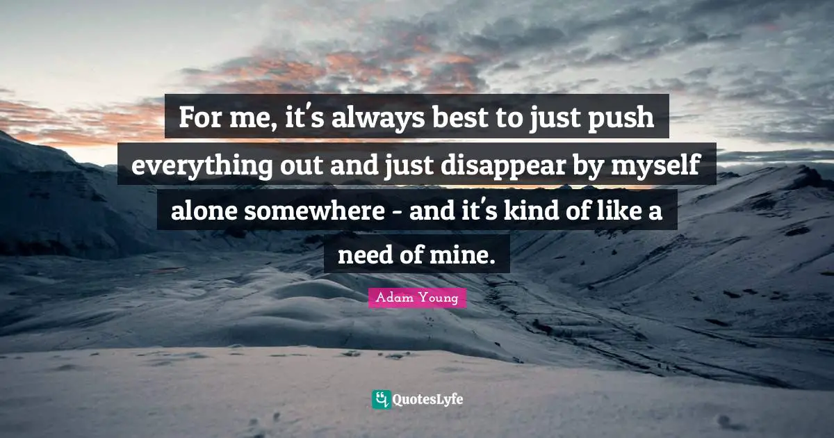 For me, it's always best to just push everything out and just disappear by myself alone somewhere - and it's kind of like a need of mine.
