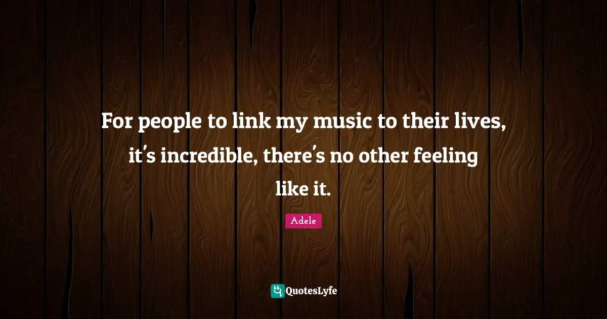 For people to link my music to their lives, it's incredible, there's no other feeling like it.