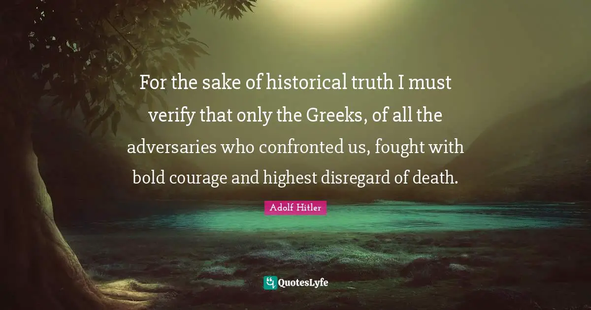 For the sake of historical truth I must verify that only the Greeks, of all the adversaries who confronted us, fought with bold courage and highest disregard of death.